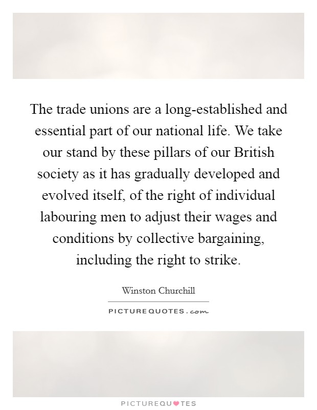 The trade unions are a long-established and essential part of our national life. We take our stand by these pillars of our British society as it has gradually developed and evolved itself, of the right of individual labouring men to adjust their wages and conditions by collective bargaining, including the right to strike. Picture Quote #1