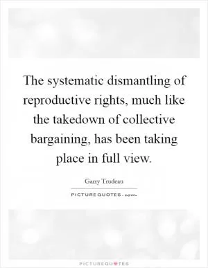 The systematic dismantling of reproductive rights, much like the takedown of collective bargaining, has been taking place in full view Picture Quote #1