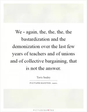 We - again, the, the, the, the bastardization and the demonization over the last few years of teachers and of unions and of collective bargaining, that is not the answer Picture Quote #1