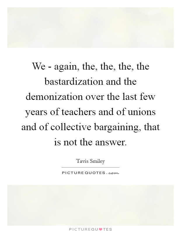 We - again, the, the, the, the bastardization and the demonization over the last few years of teachers and of unions and of collective bargaining, that is not the answer. Picture Quote #1