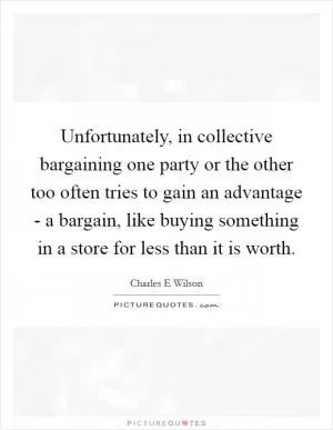 Unfortunately, in collective bargaining one party or the other too often tries to gain an advantage - a bargain, like buying something in a store for less than it is worth Picture Quote #1
