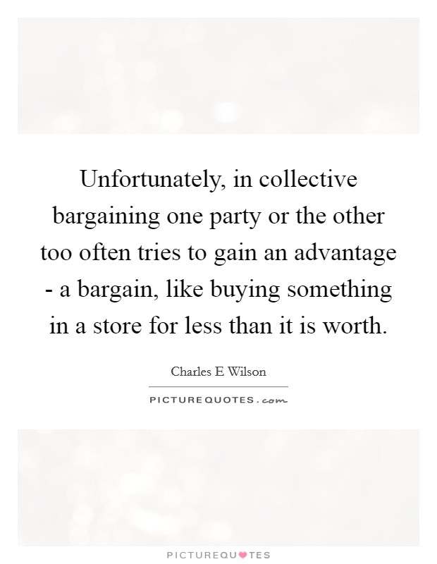 Unfortunately, in collective bargaining one party or the other too often tries to gain an advantage - a bargain, like buying something in a store for less than it is worth. Picture Quote #1