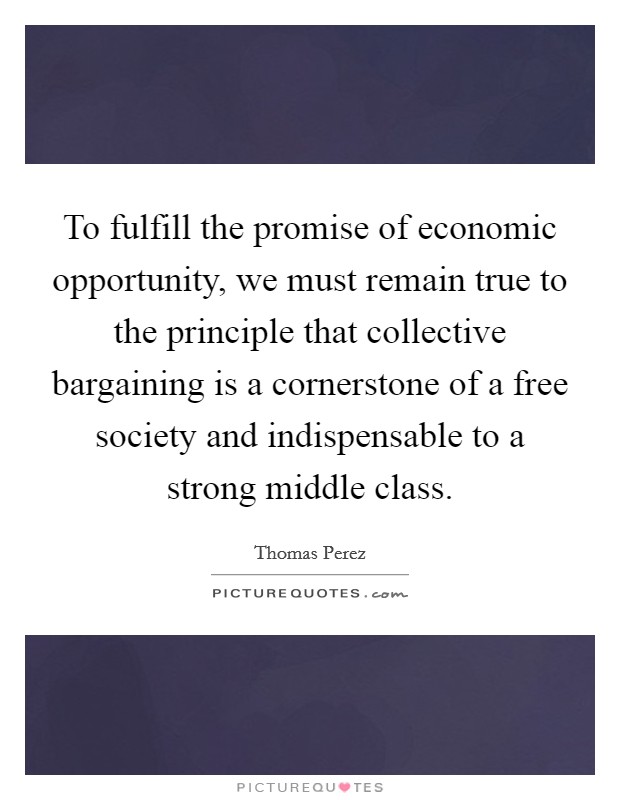 To fulfill the promise of economic opportunity, we must remain true to the principle that collective bargaining is a cornerstone of a free society and indispensable to a strong middle class. Picture Quote #1