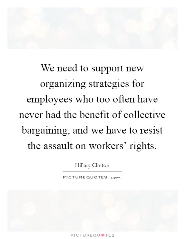 We need to support new organizing strategies for employees who too often have never had the benefit of collective bargaining, and we have to resist the assault on workers' rights. Picture Quote #1