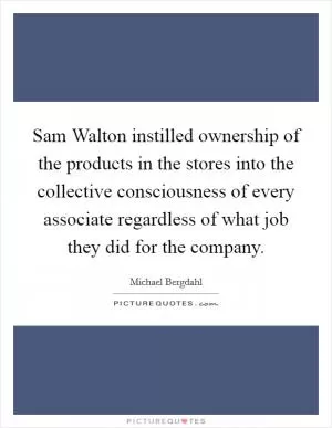 Sam Walton instilled ownership of the products in the stores into the collective consciousness of every associate regardless of what job they did for the company Picture Quote #1