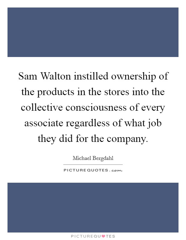 Sam Walton instilled ownership of the products in the stores into the collective consciousness of every associate regardless of what job they did for the company. Picture Quote #1
