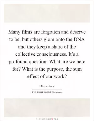 Many films are forgotten and deserve to be, but others glom onto the DNA and they keep a share of the collective consciousness. It’s a profound question: What are we here for? What is the purpose, the sum effect of our work? Picture Quote #1