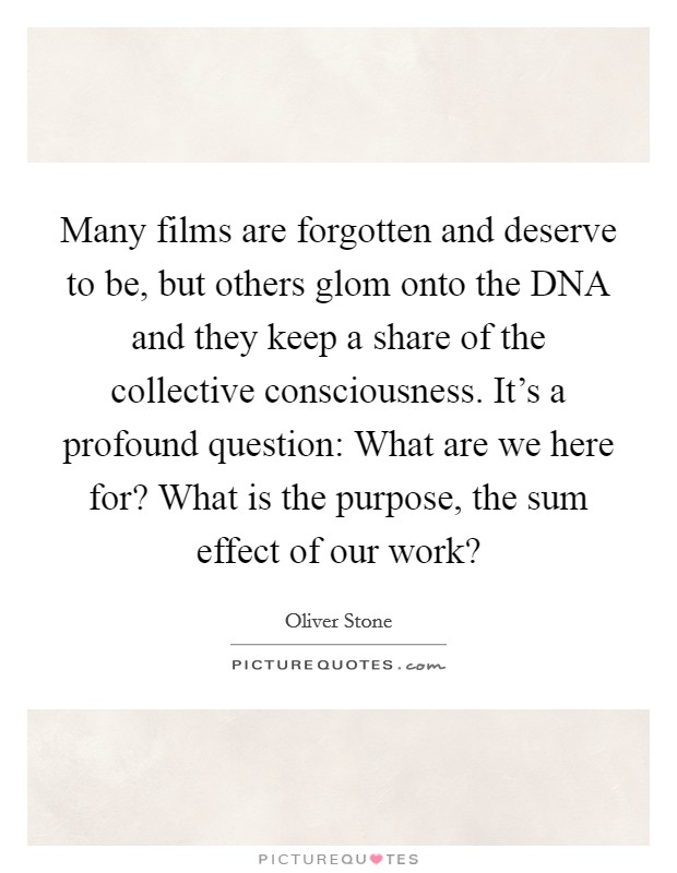 Many films are forgotten and deserve to be, but others glom onto the DNA and they keep a share of the collective consciousness. It's a profound question: What are we here for? What is the purpose, the sum effect of our work? Picture Quote #1