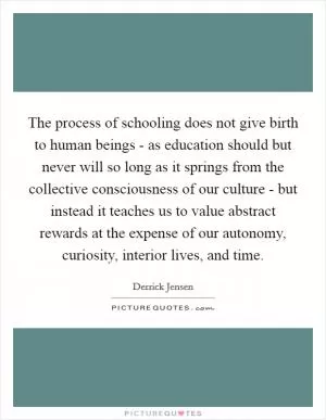 The process of schooling does not give birth to human beings - as education should but never will so long as it springs from the collective consciousness of our culture - but instead it teaches us to value abstract rewards at the expense of our autonomy, curiosity, interior lives, and time Picture Quote #1