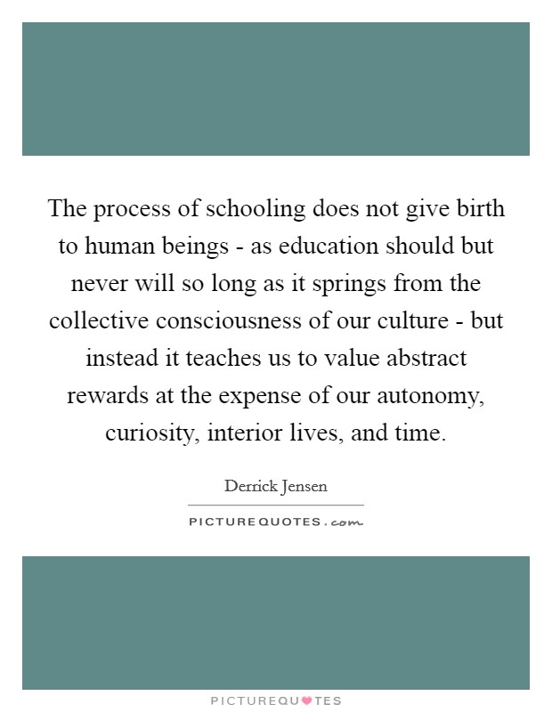 The process of schooling does not give birth to human beings - as education should but never will so long as it springs from the collective consciousness of our culture - but instead it teaches us to value abstract rewards at the expense of our autonomy, curiosity, interior lives, and time. Picture Quote #1