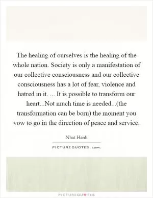 The healing of ourselves is the healing of the whole nation. Society is only a manifestation of our collective consciousness and our collective consciousness has a lot of fear, violence and hatred in it. ... It is possible to transform our heart...Not much time is needed...(the transformation can be born) the moment you vow to go in the direction of peace and service Picture Quote #1