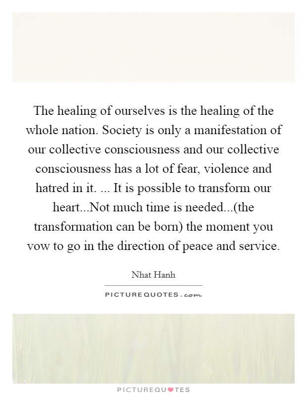 The healing of ourselves is the healing of the whole nation. Society is only a manifestation of our collective consciousness and our collective consciousness has a lot of fear, violence and hatred in it. ... It is possible to transform our heart...Not much time is needed...(the transformation can be born) the moment you vow to go in the direction of peace and service. Picture Quote #1