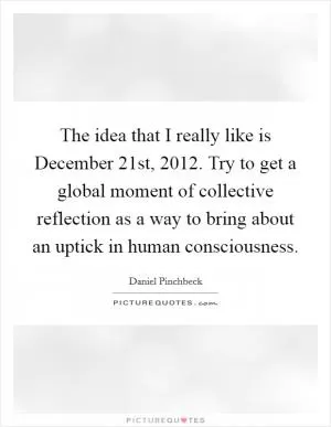 The idea that I really like is December 21st, 2012. Try to get a global moment of collective reflection as a way to bring about an uptick in human consciousness Picture Quote #1