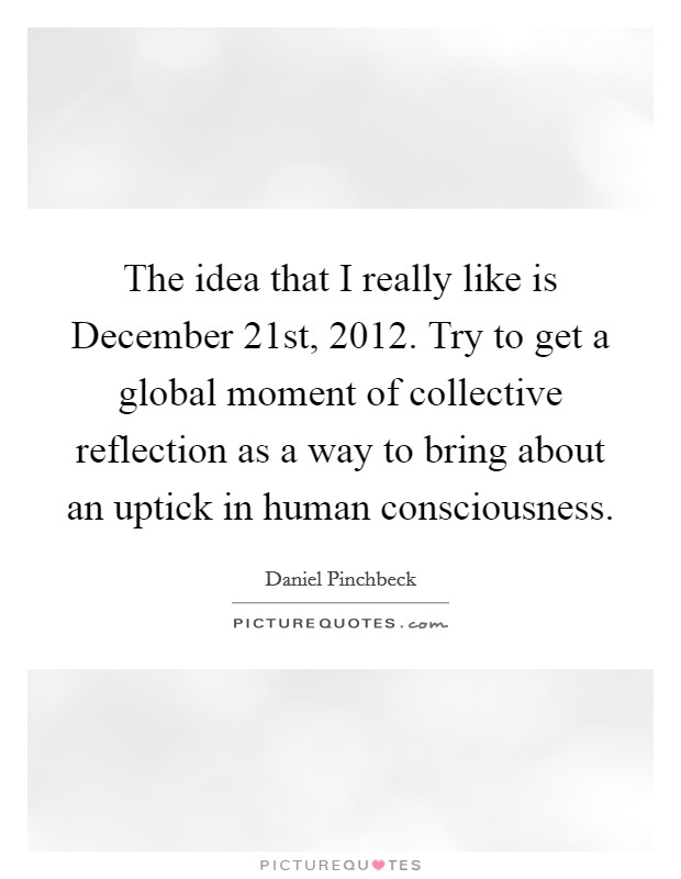 The idea that I really like is December 21st, 2012. Try to get a global moment of collective reflection as a way to bring about an uptick in human consciousness. Picture Quote #1