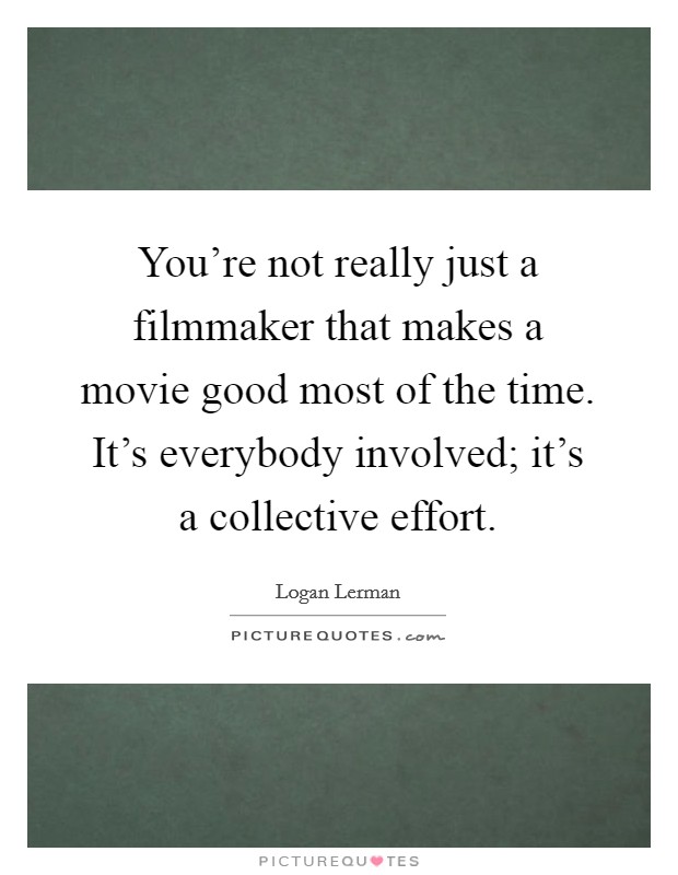 You're not really just a filmmaker that makes a movie good most of the time. It's everybody involved; it's a collective effort. Picture Quote #1