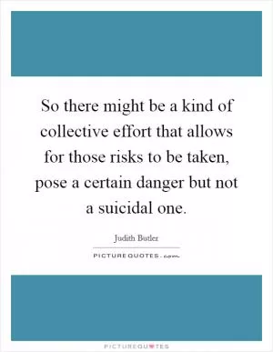 So there might be a kind of collective effort that allows for those risks to be taken, pose a certain danger but not a suicidal one Picture Quote #1