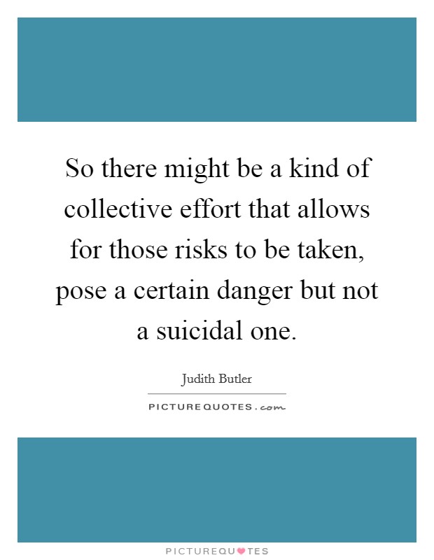 So there might be a kind of collective effort that allows for those risks to be taken, pose a certain danger but not a suicidal one. Picture Quote #1