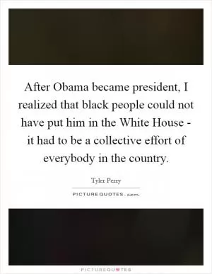 After Obama became president, I realized that black people could not have put him in the White House - it had to be a collective effort of everybody in the country Picture Quote #1