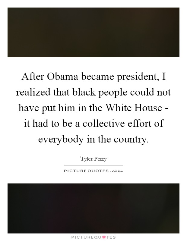 After Obama became president, I realized that black people could not have put him in the White House - it had to be a collective effort of everybody in the country. Picture Quote #1