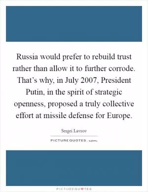 Russia would prefer to rebuild trust rather than allow it to further corrode. That’s why, in July 2007, President Putin, in the spirit of strategic openness, proposed a truly collective effort at missile defense for Europe Picture Quote #1