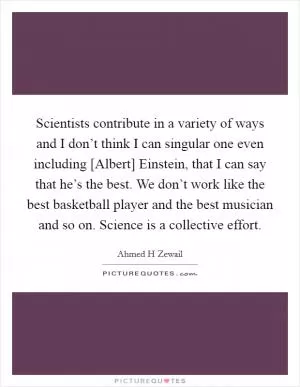 Scientists contribute in a variety of ways and I don’t think I can singular one even including [Albert] Einstein, that I can say that he’s the best. We don’t work like the best basketball player and the best musician and so on. Science is a collective effort Picture Quote #1