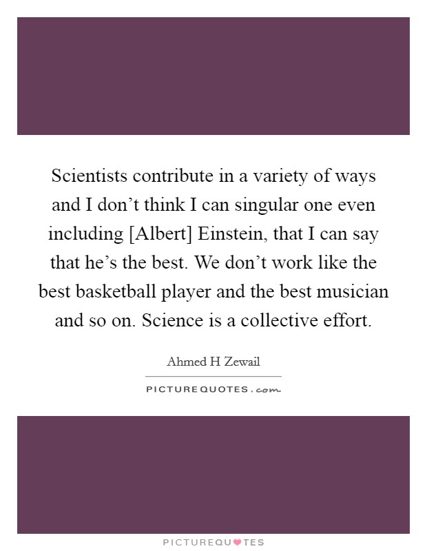 Scientists contribute in a variety of ways and I don't think I can singular one even including [Albert] Einstein, that I can say that he's the best. We don't work like the best basketball player and the best musician and so on. Science is a collective effort. Picture Quote #1