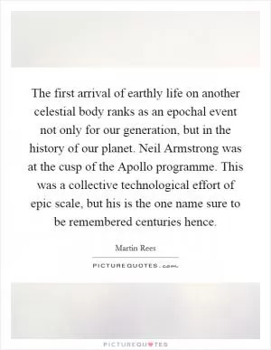 The first arrival of earthly life on another celestial body ranks as an epochal event not only for our generation, but in the history of our planet. Neil Armstrong was at the cusp of the Apollo programme. This was a collective technological effort of epic scale, but his is the one name sure to be remembered centuries hence Picture Quote #1
