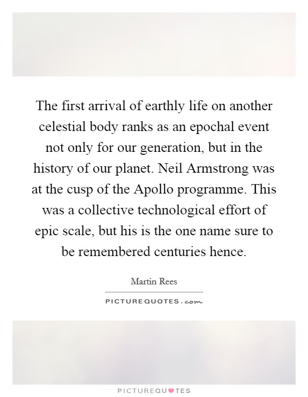 The first arrival of earthly life on another celestial body ranks as an epochal event not only for our generation, but in the history of our planet. Neil Armstrong was at the cusp of the Apollo programme. This was a collective technological effort of epic scale, but his is the one name sure to be remembered centuries hence. Picture Quote #1