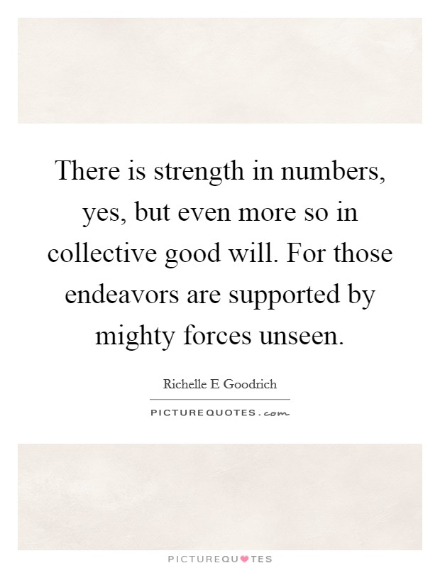 There is strength in numbers, yes, but even more so in collective good will. For those endeavors are supported by mighty forces unseen. Picture Quote #1