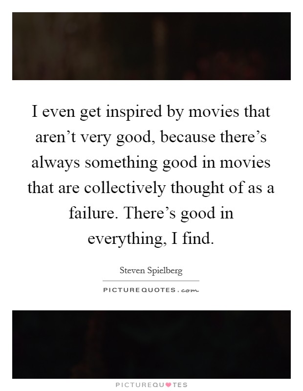 I even get inspired by movies that aren't very good, because there's always something good in movies that are collectively thought of as a failure. There's good in everything, I find. Picture Quote #1