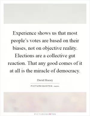 Experience shows us that most people’s votes are based on their biases, not on objective reality. Elections are a collective gut reaction. That any good comes of it at all is the miracle of democracy Picture Quote #1