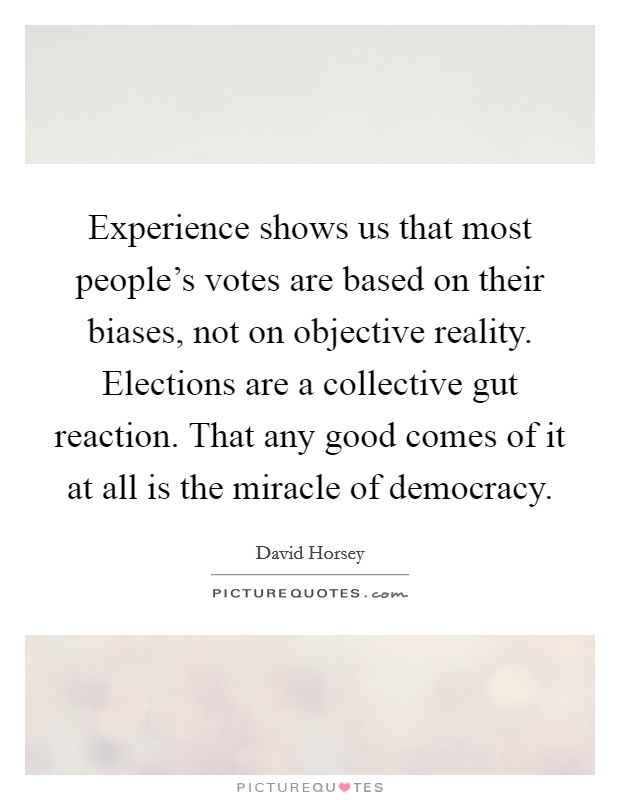 Experience shows us that most people's votes are based on their biases, not on objective reality. Elections are a collective gut reaction. That any good comes of it at all is the miracle of democracy. Picture Quote #1