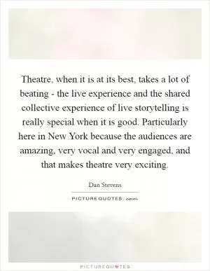 Theatre, when it is at its best, takes a lot of beating - the live experience and the shared collective experience of live storytelling is really special when it is good. Particularly here in New York because the audiences are amazing, very vocal and very engaged, and that makes theatre very exciting Picture Quote #1