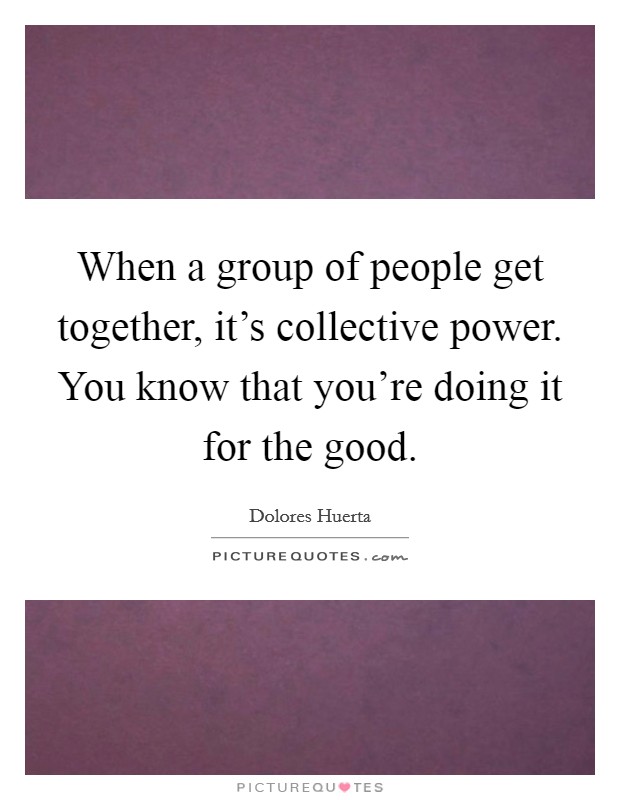 When a group of people get together, it's collective power. You know that you're doing it for the good. Picture Quote #1