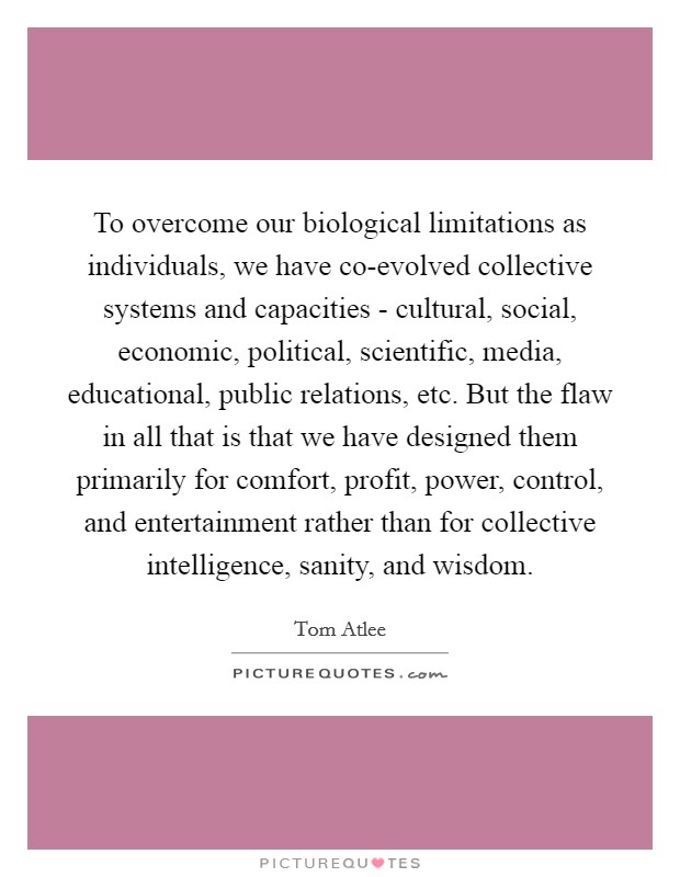 To overcome our biological limitations as individuals, we have co-evolved collective systems and capacities - cultural, social, economic, political, scientific, media, educational, public relations, etc. But the flaw in all that is that we have designed them primarily for comfort, profit, power, control, and entertainment rather than for collective intelligence, sanity, and wisdom. Picture Quote #1