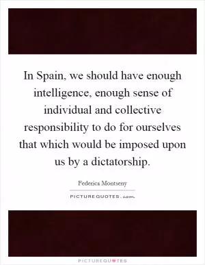 In Spain, we should have enough intelligence, enough sense of individual and collective responsibility to do for ourselves that which would be imposed upon us by a dictatorship Picture Quote #1