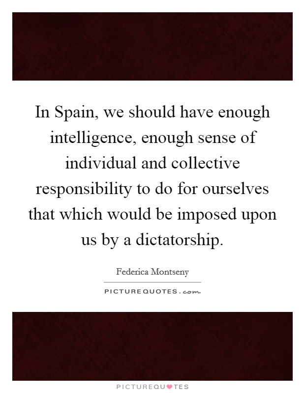 In Spain, we should have enough intelligence, enough sense of individual and collective responsibility to do for ourselves that which would be imposed upon us by a dictatorship. Picture Quote #1