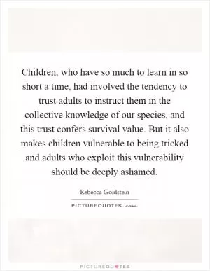 Children, who have so much to learn in so short a time, had involved the tendency to trust adults to instruct them in the collective knowledge of our species, and this trust confers survival value. But it also makes children vulnerable to being tricked and adults who exploit this vulnerability should be deeply ashamed Picture Quote #1