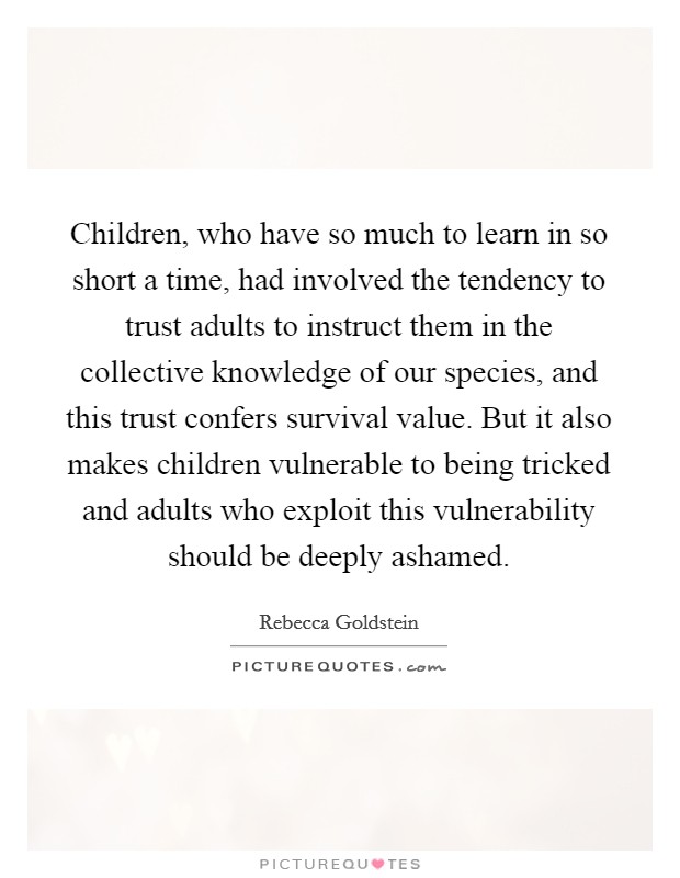Children, who have so much to learn in so short a time, had involved the tendency to trust adults to instruct them in the collective knowledge of our species, and this trust confers survival value. But it also makes children vulnerable to being tricked and adults who exploit this vulnerability should be deeply ashamed. Picture Quote #1