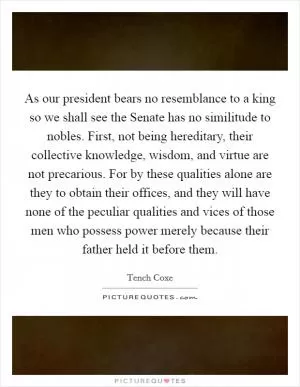 As our president bears no resemblance to a king so we shall see the Senate has no similitude to nobles. First, not being hereditary, their collective knowledge, wisdom, and virtue are not precarious. For by these qualities alone are they to obtain their offices, and they will have none of the peculiar qualities and vices of those men who possess power merely because their father held it before them Picture Quote #1
