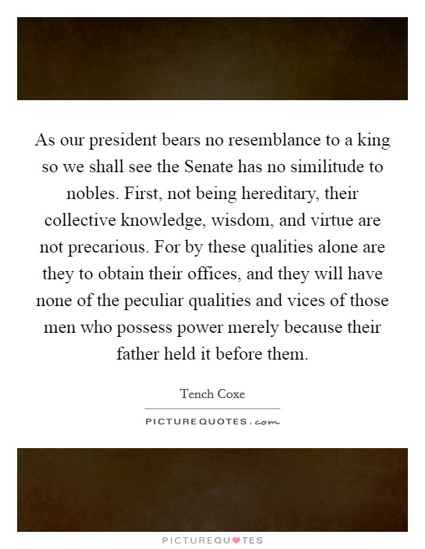 As our president bears no resemblance to a king so we shall see the Senate has no similitude to nobles. First, not being hereditary, their collective knowledge, wisdom, and virtue are not precarious. For by these qualities alone are they to obtain their offices, and they will have none of the peculiar qualities and vices of those men who possess power merely because their father held it before them. Picture Quote #1