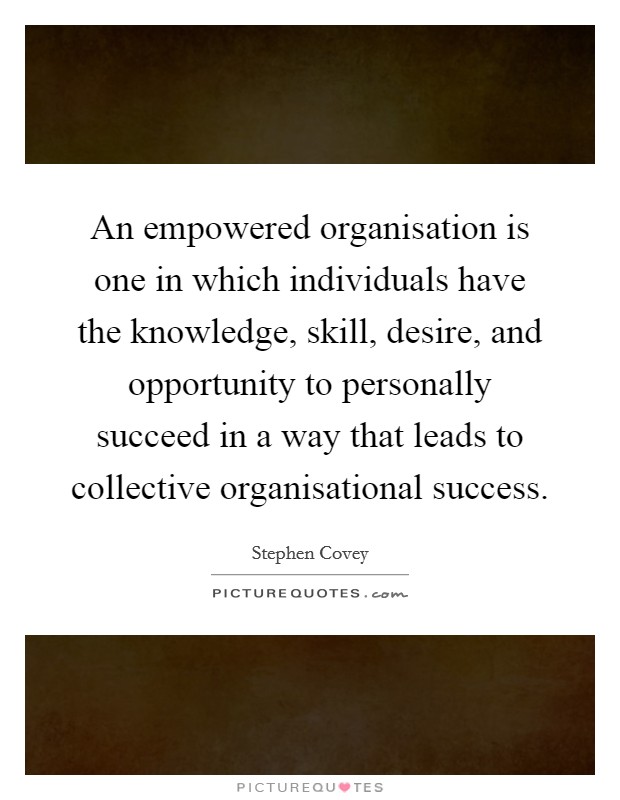 An empowered organisation is one in which individuals have the knowledge, skill, desire, and opportunity to personally succeed in a way that leads to collective organisational success. Picture Quote #1