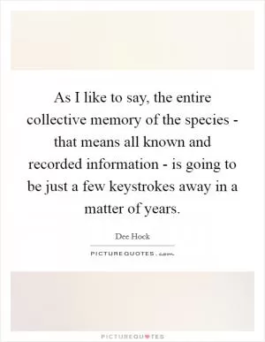 As I like to say, the entire collective memory of the species - that means all known and recorded information - is going to be just a few keystrokes away in a matter of years Picture Quote #1