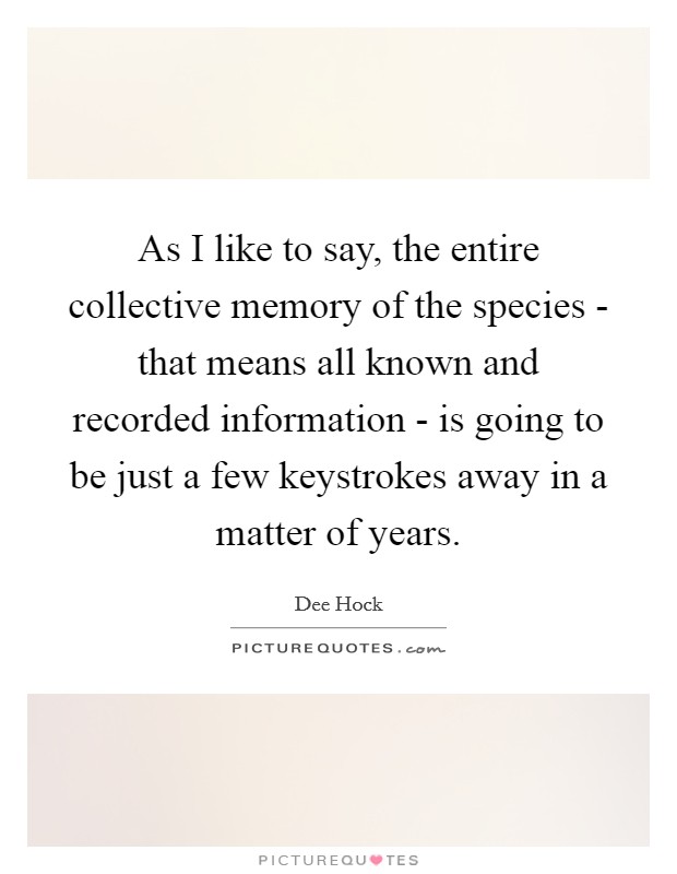 As I like to say, the entire collective memory of the species - that means all known and recorded information - is going to be just a few keystrokes away in a matter of years. Picture Quote #1