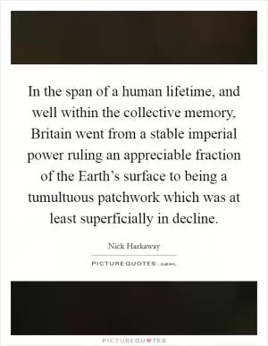 In the span of a human lifetime, and well within the collective memory, Britain went from a stable imperial power ruling an appreciable fraction of the Earth’s surface to being a tumultuous patchwork which was at least superficially in decline Picture Quote #1