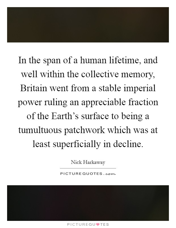 In the span of a human lifetime, and well within the collective memory, Britain went from a stable imperial power ruling an appreciable fraction of the Earth's surface to being a tumultuous patchwork which was at least superficially in decline. Picture Quote #1