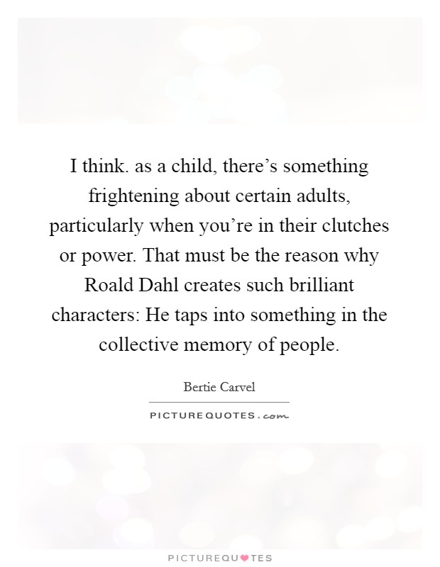 I think. as a child, there's something frightening about certain adults, particularly when you're in their clutches or power. That must be the reason why Roald Dahl creates such brilliant characters: He taps into something in the collective memory of people. Picture Quote #1