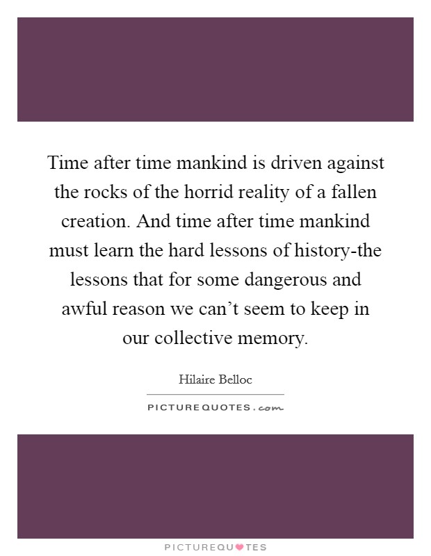 Time after time mankind is driven against the rocks of the horrid reality of a fallen creation. And time after time mankind must learn the hard lessons of history-the lessons that for some dangerous and awful reason we can't seem to keep in our collective memory. Picture Quote #1