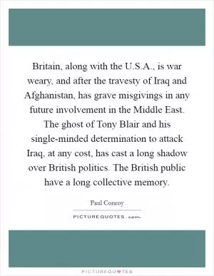 Britain, along with the U.S.A., is war weary, and after the travesty of Iraq and Afghanistan, has grave misgivings in any future involvement in the Middle East. The ghost of Tony Blair and his single-minded determination to attack Iraq, at any cost, has cast a long shadow over British politics. The British public have a long collective memory Picture Quote #1