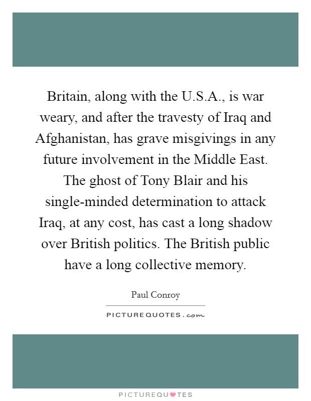 Britain, along with the U.S.A., is war weary, and after the travesty of Iraq and Afghanistan, has grave misgivings in any future involvement in the Middle East. The ghost of Tony Blair and his single-minded determination to attack Iraq, at any cost, has cast a long shadow over British politics. The British public have a long collective memory. Picture Quote #1
